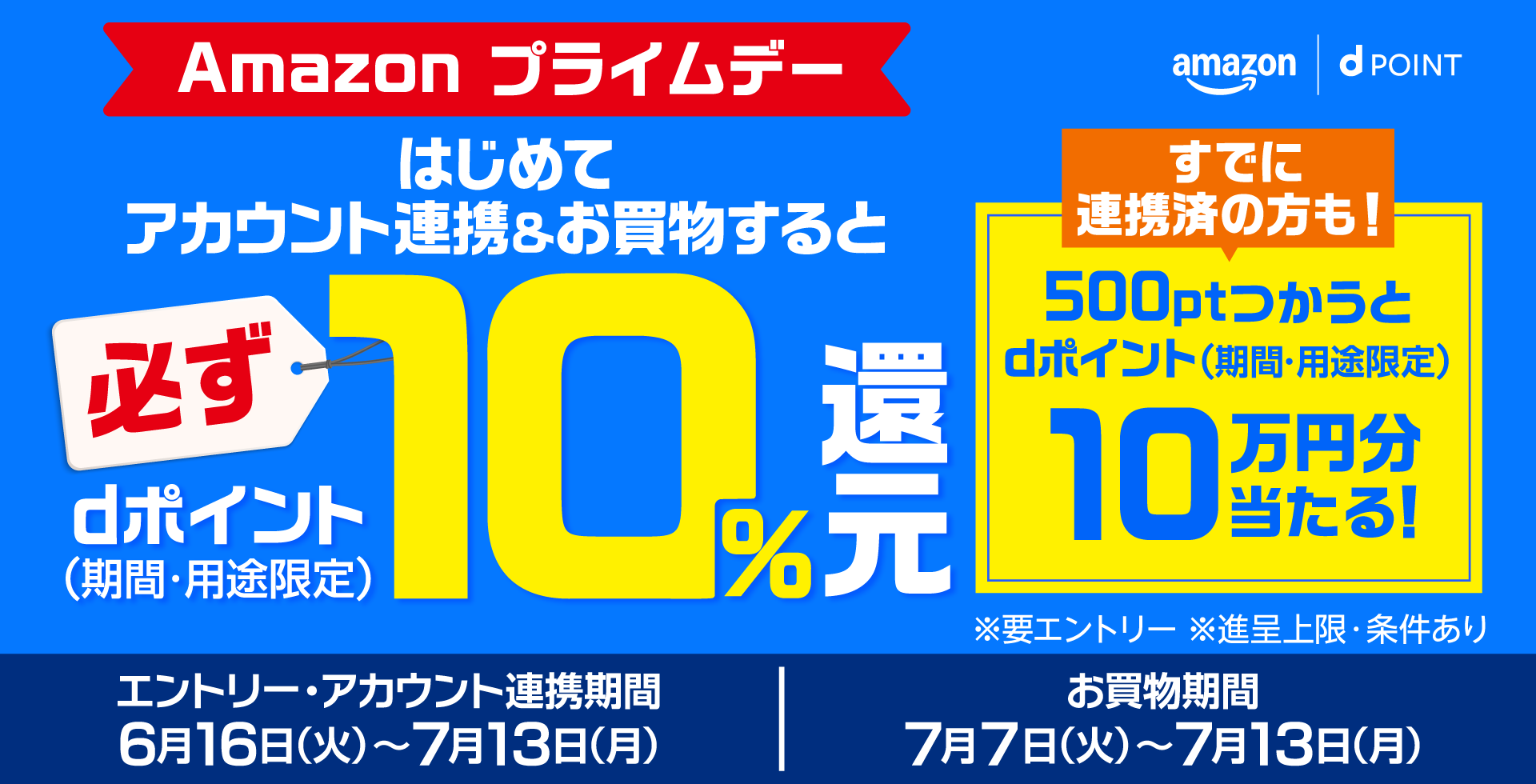 amazon dポイント Amazon プライムデー はじめてアカウント連携＆お買物すると必ずdポイント（期間・用途限定）10％還元 すでに連携済の方も！500ptつかうとdポイント（期間・用途限定）10万円分当たる！ ※要エントリー ※進呈上限・条件あり エントリー・アカウント連携期間 6月16日（火）～7月13日（月） お買物期間 7月7日（火）～7月13日（月）