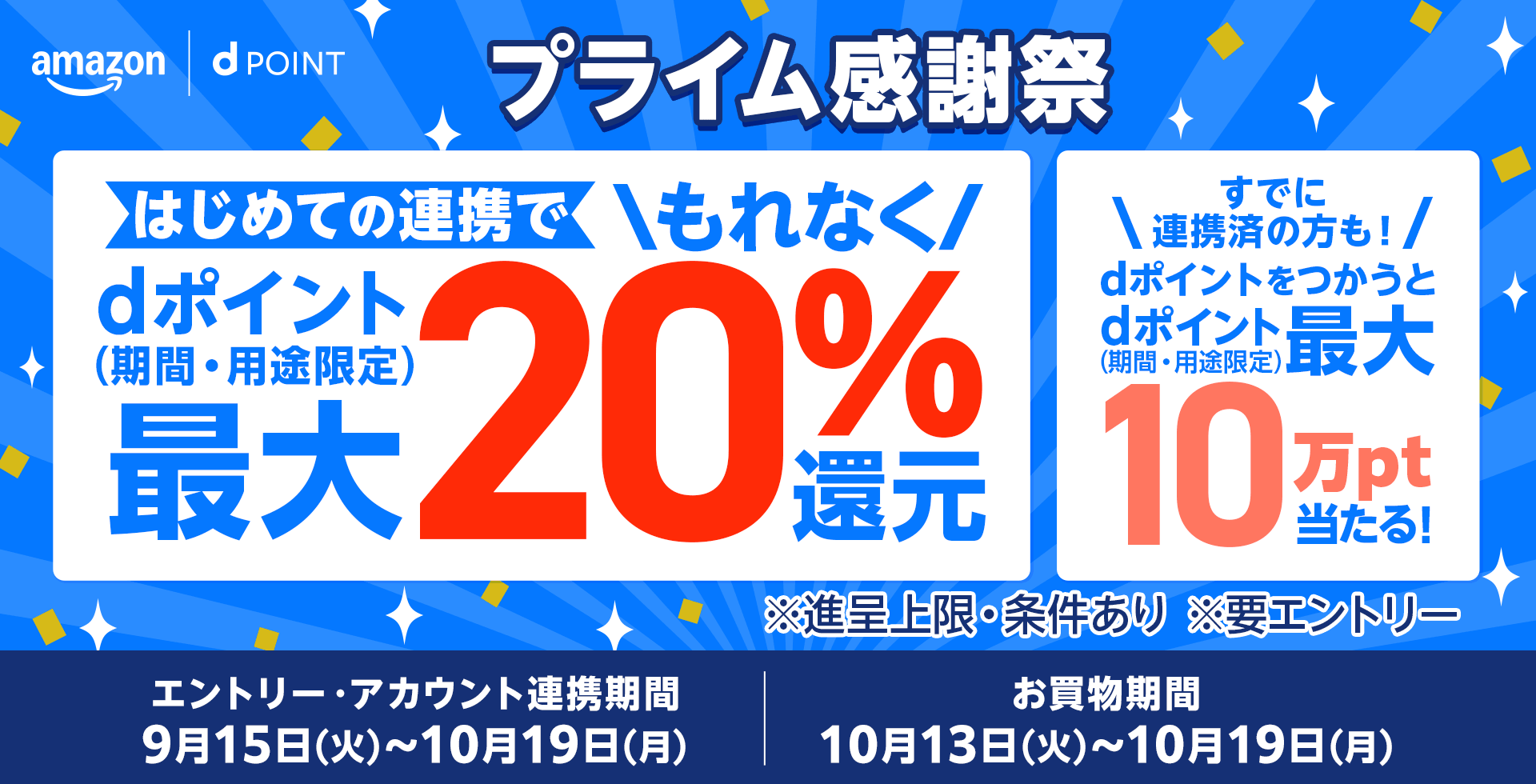 Amazon dポイント プライム感謝祭 はじめての連携でもれなくdポイント（期間・用途限定）最大20％還元 すでに連携済の方も！dポイントをつかうとdポイント（期間・用途限定）最大10万pt当たる！ ※進呈上限・条件あり ※要エントリー エントリー・アカウント連携期間：9月15日（火）～10月19日（月） お買物期間：10月13日（火）～10月19日（月）