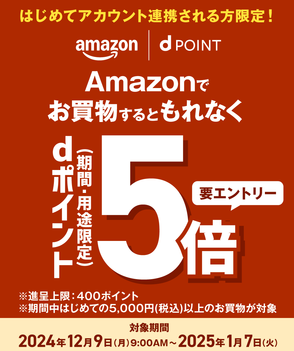 はじめてアカウント連携される方限定！ amazon dPOINT Amazonでお買物するともれなく dポイント（期間・用途限定）5倍 要エントリー ※進呈上限：400ポイント ※期間中はじめての5,000円（税込）以上のお買物が対象 対象期間 2024年12月9日（月）9：00AM～2025年1月7日（火）