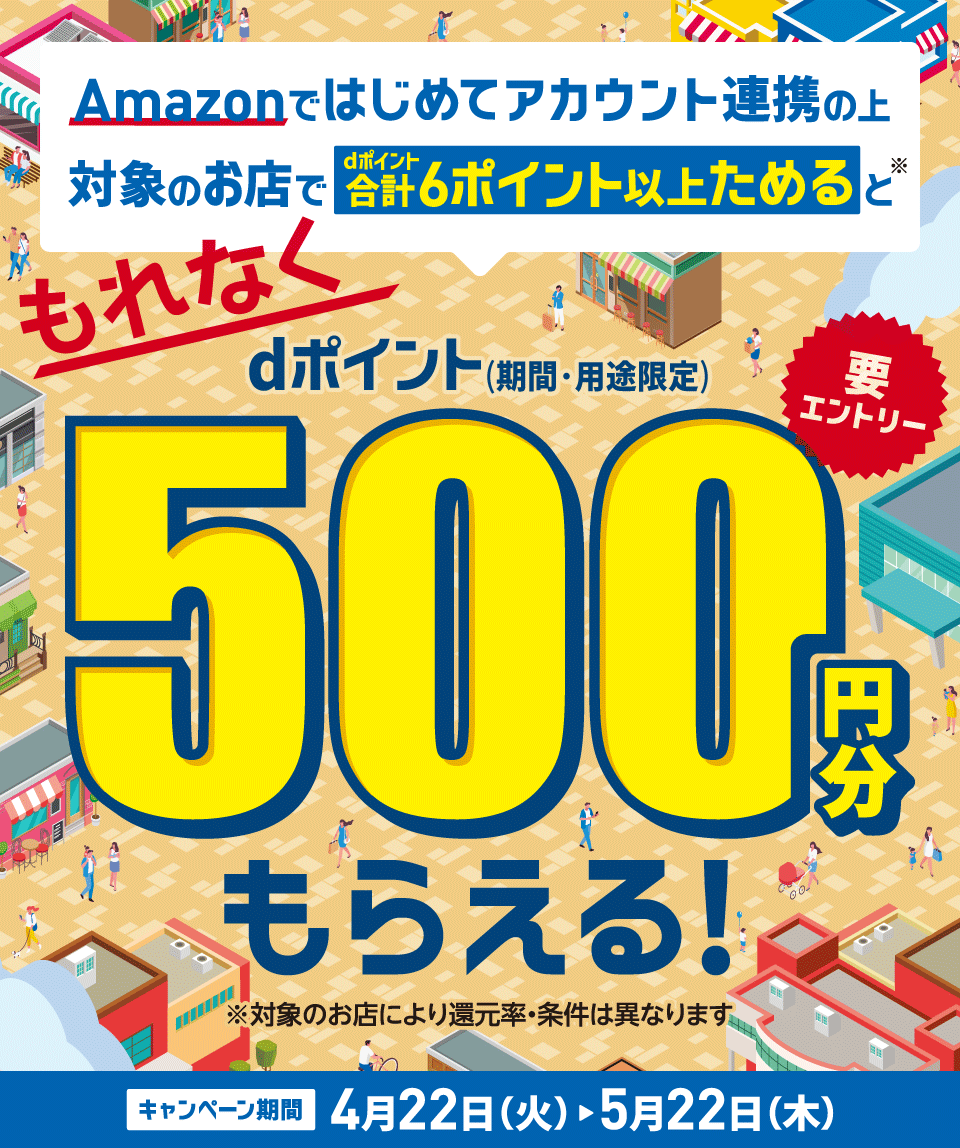 Amazonではじめてアカウント連携の上対象のお店でdポイント合計6ポイント以上ためると※ もれなく dポイント（期間・用途限定）500円分もらえる！ 要エントリー ※対象のお店により還元率・条件は異なります キャンペーン期間 4月22日（火）～5月22日（木）