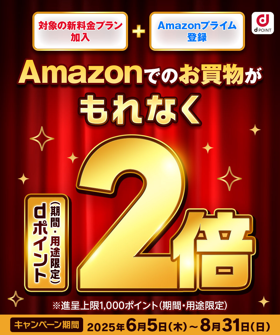 dPOINT 対象の新料金プラン加入 ＋ Amazonプライム登録 Amazonでのお買物がもれなくdポイント（期間・用途限定）2倍 ※進呈上限1,000ポイント（期間・用途限定） キャンペーン期間 2025年6月5日（木）～8月31日（日）