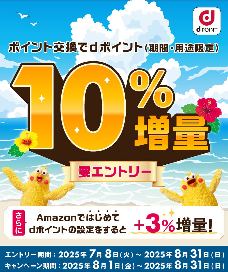 dPOINT ポイント交換でdポイント（期間・用途限定）10％増量 要エントリー さらにAmazonではじめてdポイントの設定をすると＋3％増量！ エントリー期間：2025年7月8日（火）～2025年8月31日（日） キャンペーン期間：2025年8月1日（金）～2025年8月31日（日）