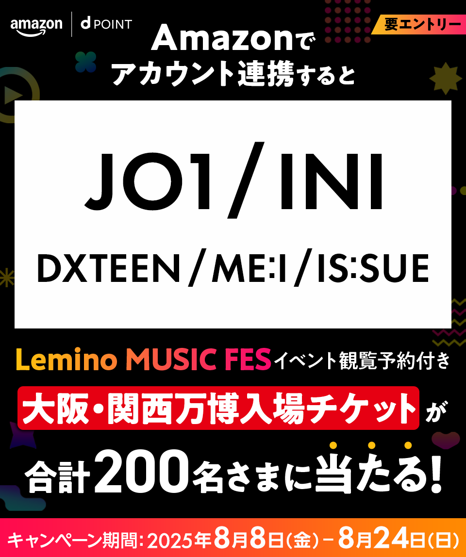 amazon dPOINT Amazonでアカウント連携すると JO1／INI／DXTEEN／ME:I／IS:SUE Lemino MUSIC FES イベント観覧予約付き大阪・関西万博入場チケットが合計200名さまに当たる！ キャンペーン期間：2025年8月8日（金）ー8月24日（日） 要エントリー