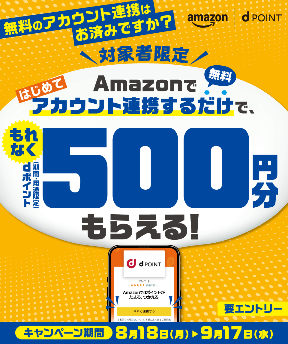 amazon dPOINT 無料のアカウント連携はお済みですか？ 対象者限定 Amazonではじめてアカウント連携するだけで、もれなくdポイント（期間・用途限定）500円分もらえる！ 無料 キャンペーン期間 8月18日（月） ＞ 9月17日（水） 要エントリー