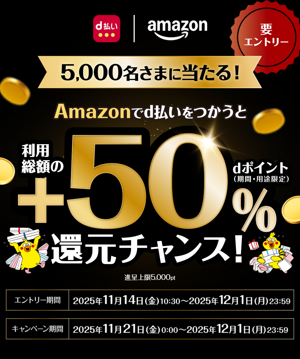 d払い amazon 5,000名さまに当たる！ 要エントリー Amazonでd払いをつかうと利用総額の＋50％dポイント（期間・用途限定）還元チャンス！ 進呈上限5,000pt エントリー期間 2025年11月14日（金）10：30～2025年12月1日（月）23：59 キャンペーン期間 2025年11月21日（金）0：00～2025年12月1日（月）23：59