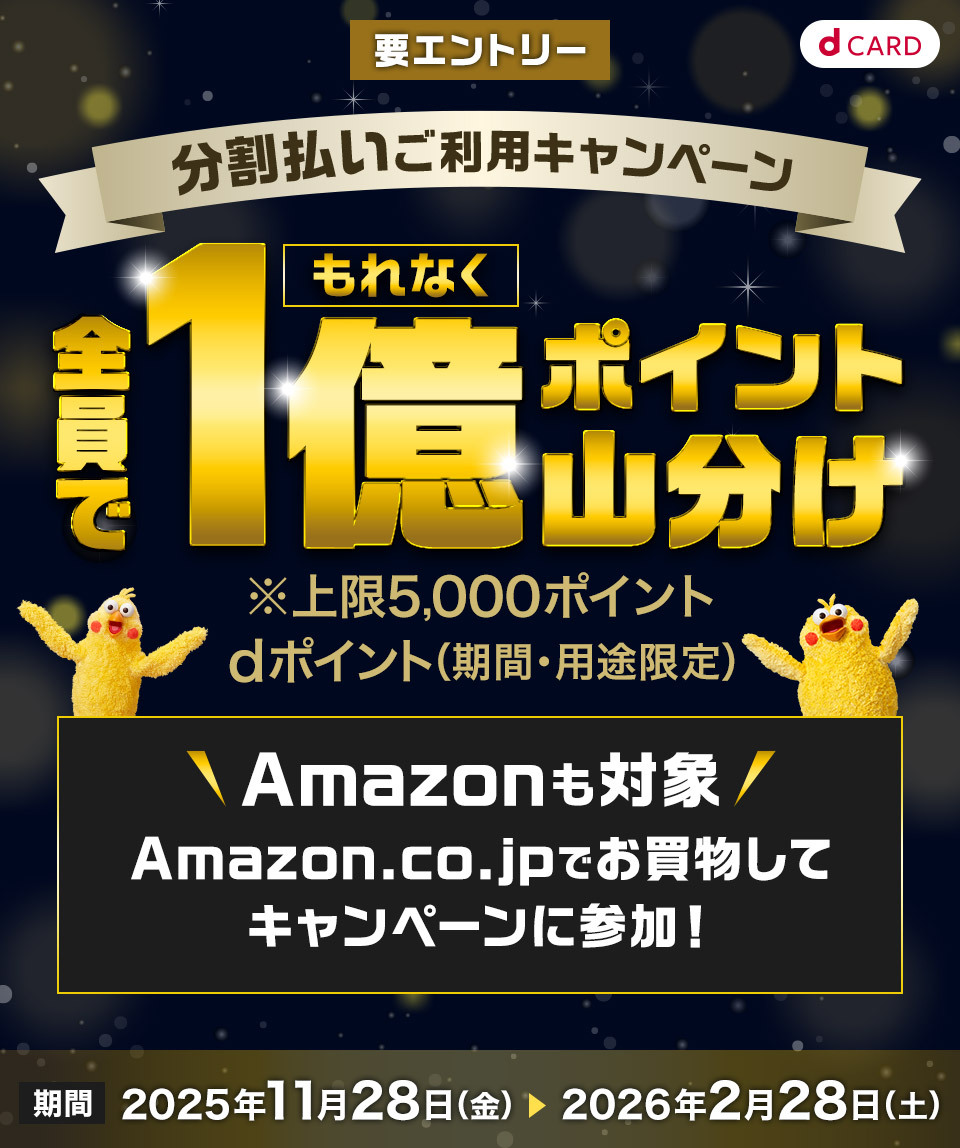 dCARD 分割払いご利用キャンペーン もれなく全員で1億ポイント山分け ※上限5,000ポイント dポイント（期間・用途限定） Amazonも対象 Amazon.co.jpでお買物してキャンペーンに参加！期間 2025年11月28日（金） ＞ 2026年2月28日（土） 要エントリー 