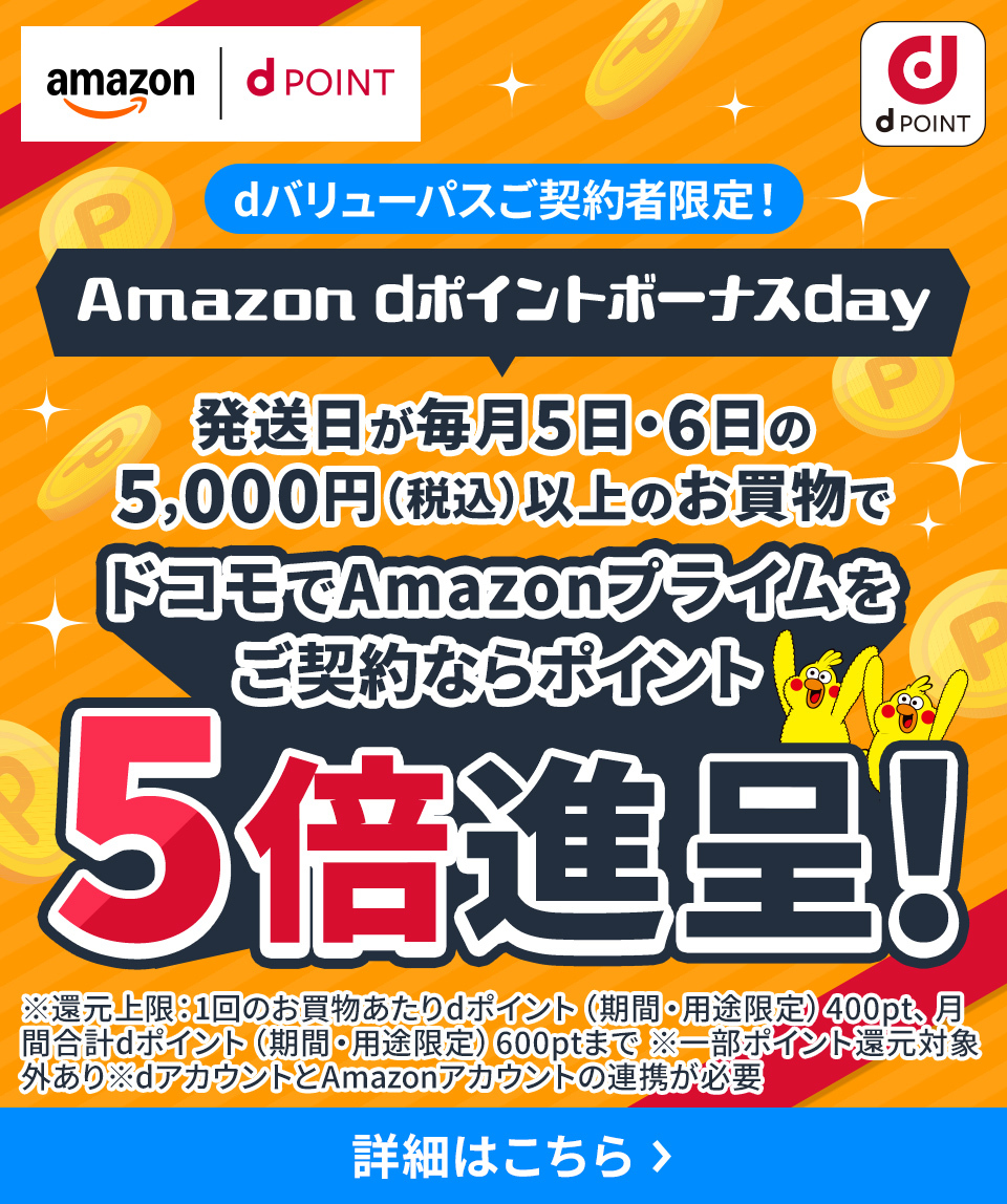 Amazon dポイントボーナスday dバリューパスご契約者限定！ 発送日が毎月5日・6日の5,000円（税込）以上のお買物でドコモでAmazonプライムをご契約ならポイント5倍還元！ ※還元上限：1回のお買物あたりdポイント（期間・用途限定）400pt、月間合計dポイント（期間・用途限定）600ptまで ※一部ポイント還元対象外あり ※dアカウントとAmazonアカウントの連携が必要