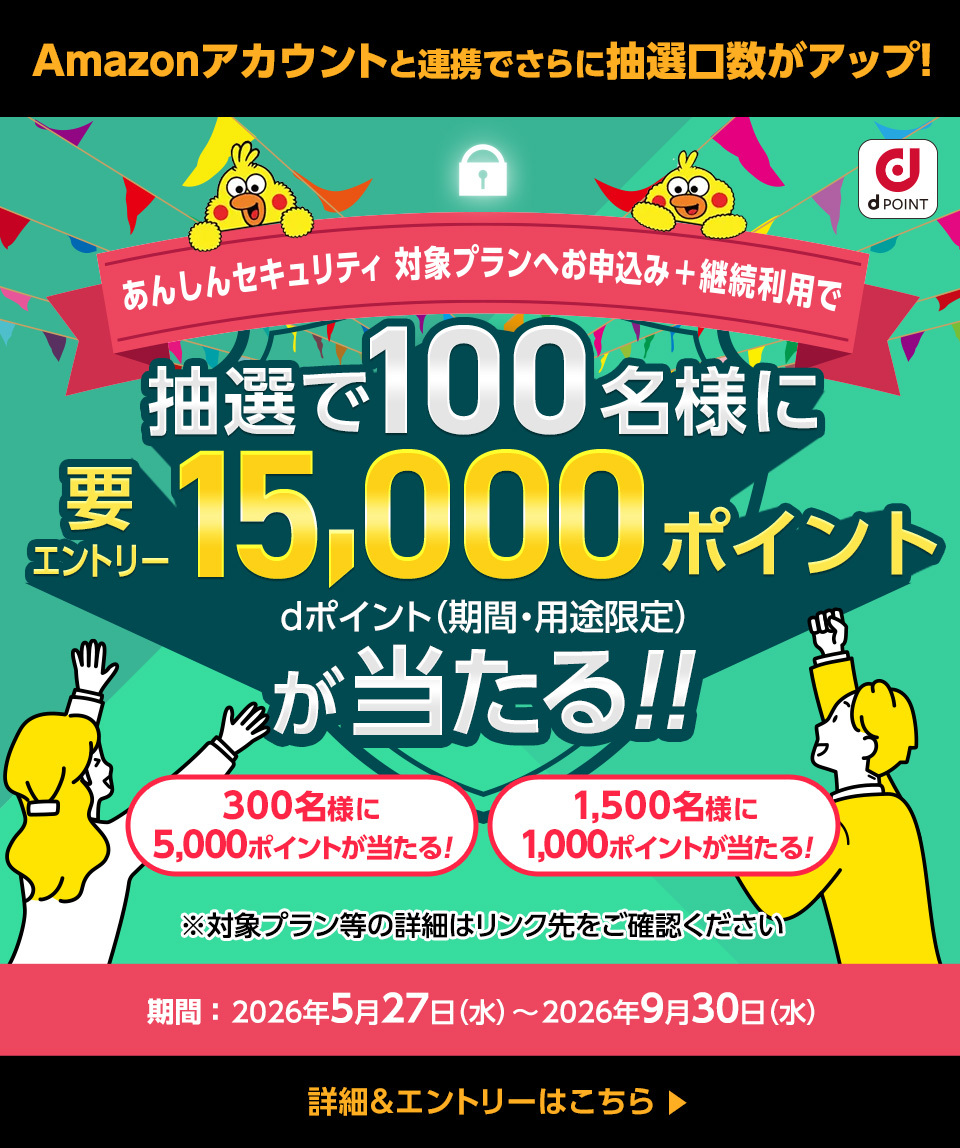 Amazonアカウントと連携でさらに抽選口数がアップ！ dポイント あんしんセキュリティ 対象プランへお申込み＋継続利用で 抽選で100名様に15,000ポイントdポイント（期間・用途限定）が当たる！！ 要エントリー  300名様に5,000ポイントが当たる！ 1,500名様に1,000ポイントが当たる！ ※対象プラン等の詳細はリンク先をご確認ください 期間：2026年5月27日（水）～2026年9月30日（水） 詳細＆エントリーはこちら＞