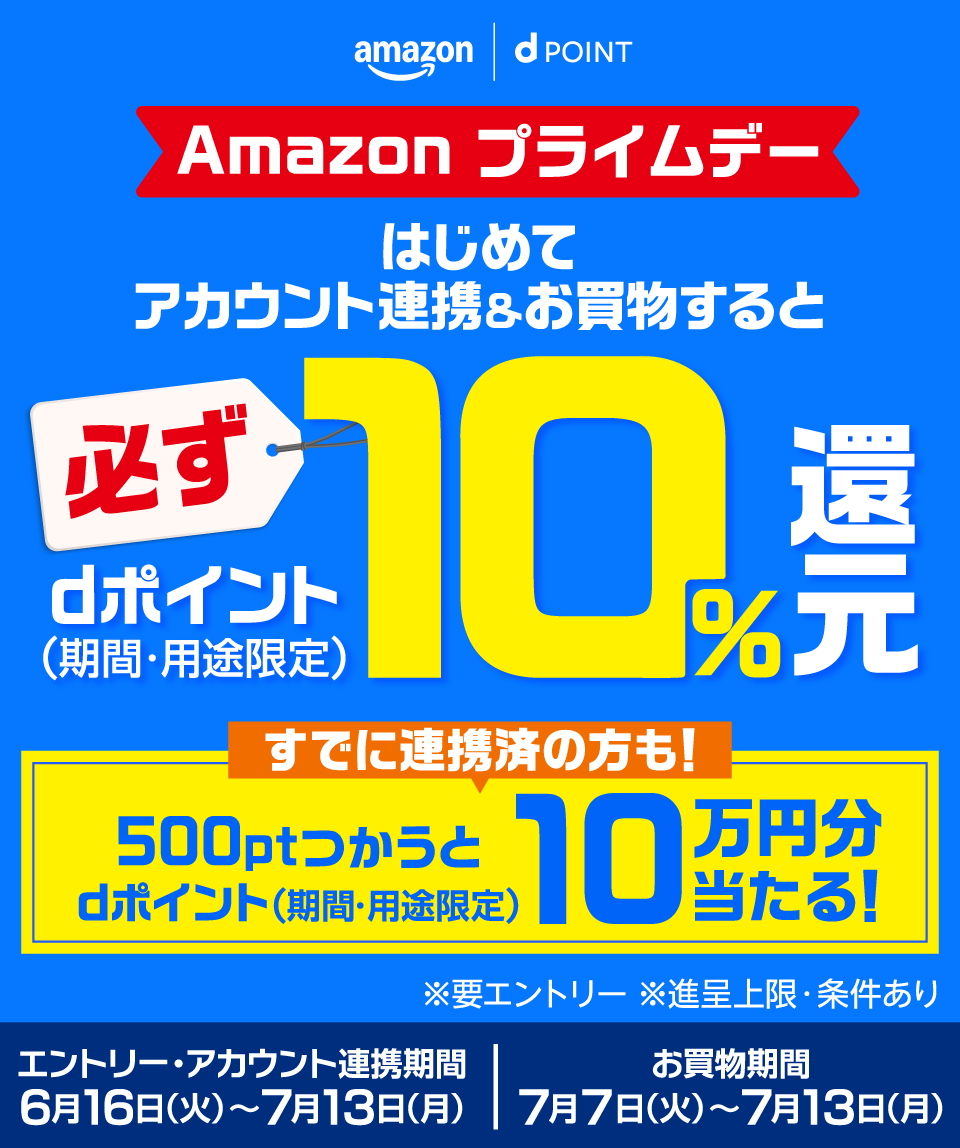 amazon dポイント Amazon プライムデー はじめてアカウント連携＆お買物すると必ずdポイント（期間・用途限定）10％還元 すでに連携済の方も！500ptつかうとdポイント（期間・用途限定）10万円分当たる！ ※要エントリー ※進呈上限・条件あり エントリー・アカウント連携期間 6月16日（火）～7月13日（月） お買物期間 7月7日（火）～7月13日（月）