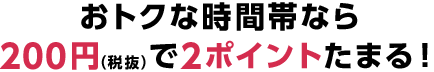 おトクな時間帯なら200円（税抜）で2ポイントたまる