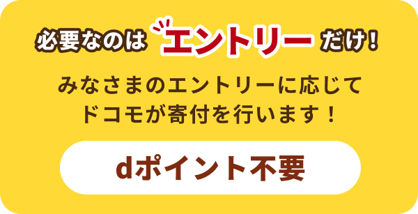 必要なのはエントリーだけ! みなさまのエントリーに応じて ドコモが寄付を行います! dポイント不要