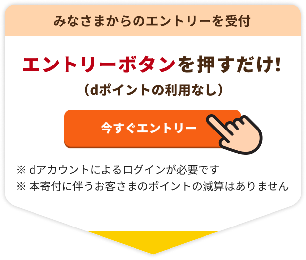 みなさまからのエントリーを受付 エントリーボタンを押すだけ！（dポイントの利用なし）※dアカウントによるログインが必要です ※本寄付に伴うお客さまのポイントの減算はありません