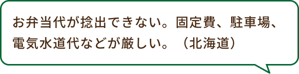 お弁当代が捻出できない。固定費、駐車場、電気水道代などが厳しい。（北海道）