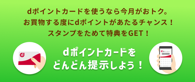 dポイントカードを使うなら今月がおトク。 お買物する度にdポイントがあたるチャンス！ スタンプをためて特典をGET！ dポイントカードをどんどん提示しよう！