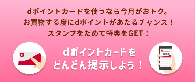 dポイントカードを使うなら今月がおトク。 お買物する度にdポイントがあたるチャンス！ スタンプをためて特典をGET！ dポイントカードをどんどん提示しよう！