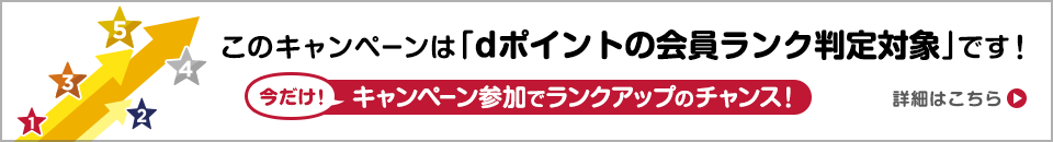 このキャンペーンは「dポイントの会員ランク判定対象」です！ 今だけ！キャンペーン参加でランクアップのチャンス！ 詳細はコチラ