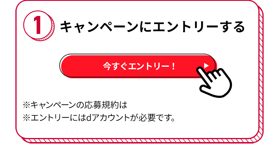 1 キャンペーンにエントリーする 今すぐエントリー！ ※キャンペーンの応募規約は ※エントリーにはdアカウントが必要です。