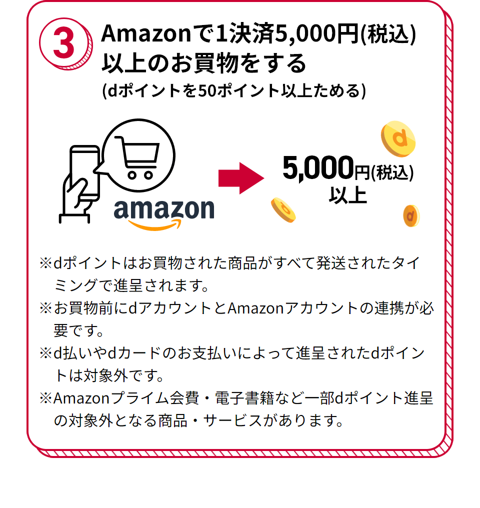 3 Amazonで1決済5,000円（税込）以上のお買物をする（dポイントを50ポイント以上ためる） ※dポイントはお買物された商品がすべて発送されたタイミングで進呈されます。 ※お買物前にdアカウントとAmazonアカウントの連携が必要です。 ※d払いやdカードのお支払いによって進呈されたdポイントは対象外です。 ※Amazonプライム会費・電子書籍など一部dポイント進呈の対象外となる商品・サービスがあります。