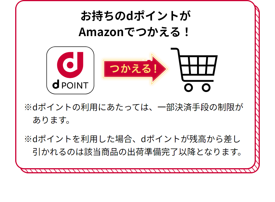 お持ちのdポイントがAmazonでつかえる！ つかえる！ ※dポイントの利用にあたっては、一部決済手段の制限があります。 ※dポイントを利用した場合、dポイントが残高から差し引かれるのは該当商品の出荷準備完了以降となります。