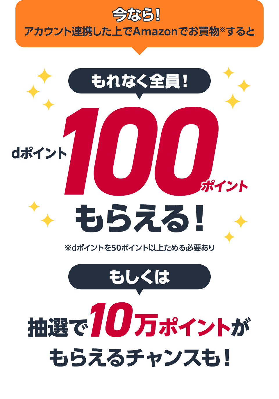 今なら！アカウント連携した上でAmazonでお買物※すると もれなく全員！dポイント100ポイントもらえる！ ※dポイントを50ポイント以上ためる必要あり もしくは抽選で10万ポイントがもらえるチャンスも！