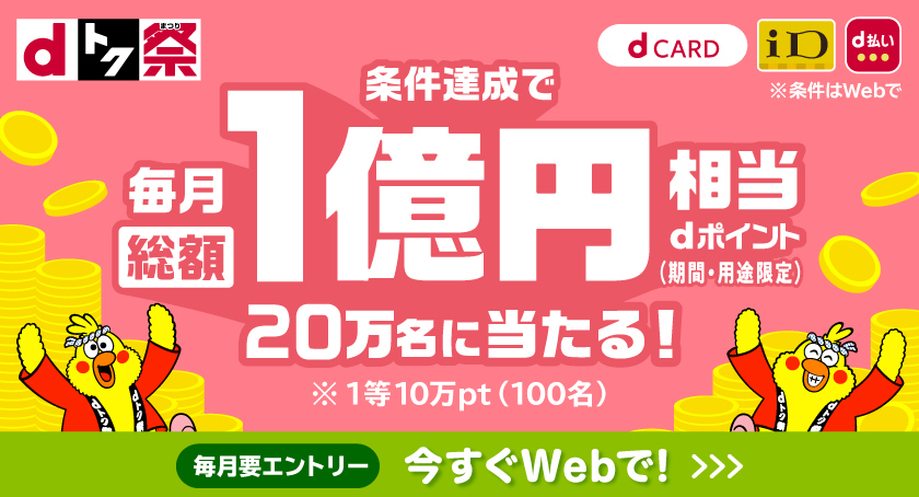 dトク祭 dカード iD d払い ※条件はWebで 条件達成で毎月総額1億円相当dポイント（期間・用途限定）20万名に当たる！ ※1等10万pt（100名） 毎月要エントリー 今すぐWebで！