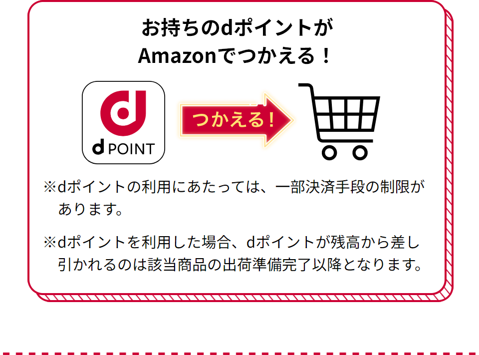 お持ちのdポイントがAmazonでつかえる！ つかえる！ ※dポイントの利用にあたっては、一部決済手段の制限があります。 ※dポイントを利用した場合、dポイントが残高から差し引かれるのは該当商品の出荷準備完了以降となります。