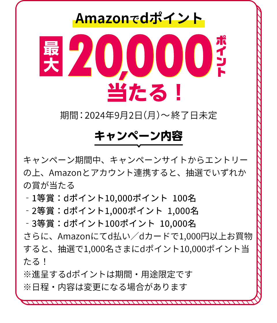 Amazonでdポイント最大20,000ポイント当たる！ 期間：2024年9月2日（月）～終了日未定 キャンペーン内容 キャンペーン期間中、キャンペーンサイトからエントリーの上、Amazonとアカウント連携すると、抽選でいずれかの賞が当たる ‐1等賞：dポイント10,000ポイント 100名 ‐2等賞：dポイント1,000ポイント 1,000名 ‐3等賞：dポイント100ポイント 10,000名 さらに、Amazonにてd払い／dカードで1,000円以上お買物すると、抽選で1,000名さまにdポイント10,000ポイント当たる！ ※進呈するdポイントは期間・用途限定です ※日程・内容は変更になる場合があります