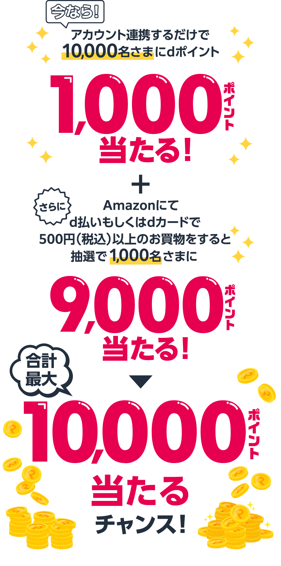 今なら！アカウント連携するだけで10,000名さまにdポイント1,000ポイント当たる！ ＋ さらにAmazonにてd払いもしくはdカードで500円（税込）以上のお買物をすると抽選で1,000名さまに9,000ポイント当たる！ ＞ 合計最大10,000ポイント当たるチャンス！