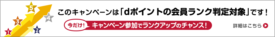 このキャンペーンは「dポイント会員ランクの判定対象」です！ 今だけ！キャンペーン参加でランクアップのチャンス！ 詳細はこちら