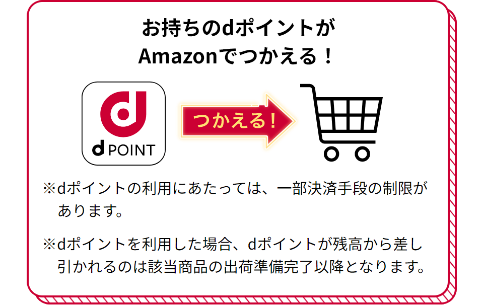 お持ちのdポイントがAmazonでつかえる！ つかえる！ ※dポイントの利用にあたっては、一部決済手段の制限があります。 ※dポイントを利用した場合、dポイントが残高から差し引かれるのは該当商品の出荷準備完了以降となります。