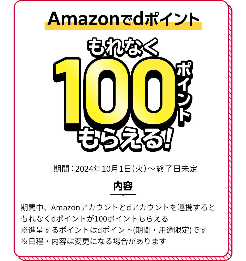 Amazonでdポイント もれなく100ポイントもらえる！ 期間：2024年10月1日（火）～終了日未定 内容 期間中、Amazonアカウントとdアカウントを連携するともれなくdポイントが100ポイントもらえる ※進呈するポイントはdポイント（期間・用途限定）です ※日程・内容は変更になる場合があります