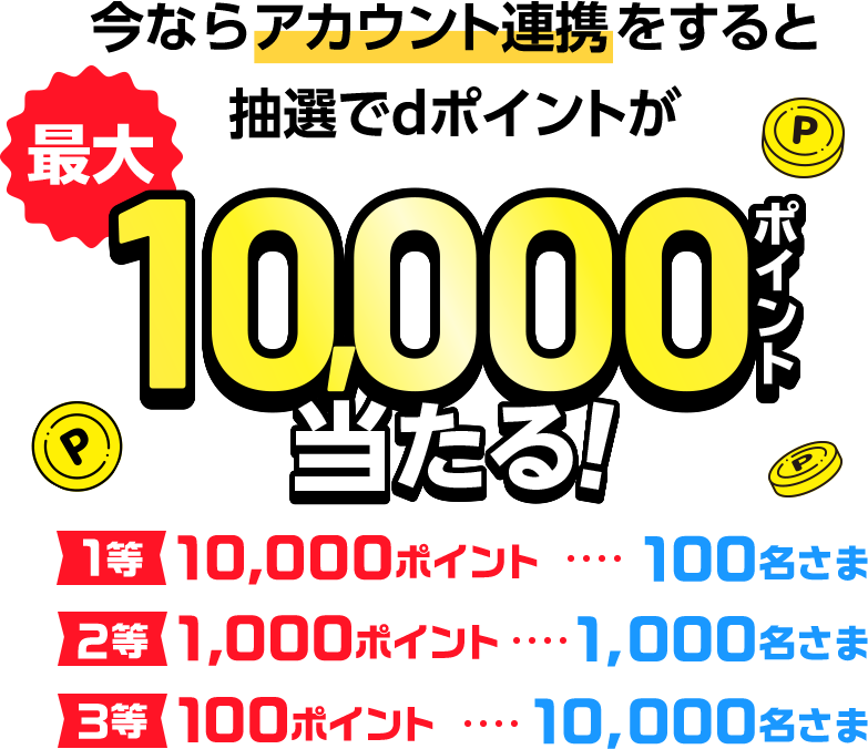 今ならアカウント連携をすると抽選でdポイントが最大10,000ポイント当たる！ 1等10,000ポイント100名さま 2等1,000ポイント1,000名さま 3等100ポイント10,000名さま