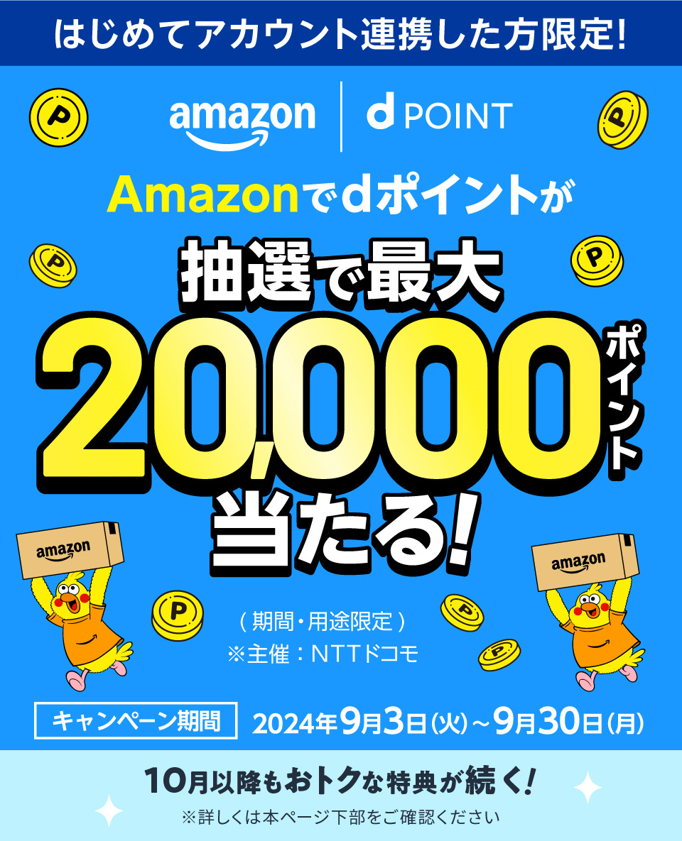 はじめてアカウント連携した方限定！ Amazon dPOINT Amazonでdポイントが抽選で最大20,000ポイント当たる！ （期間・用途限定）※主催：NTTドコモ キャンペーン期間 2024年9月3日（火）～9月30日（月） 10月以降もおトクな特典が続く！ ※詳しくは本ページ下部をご確認ください