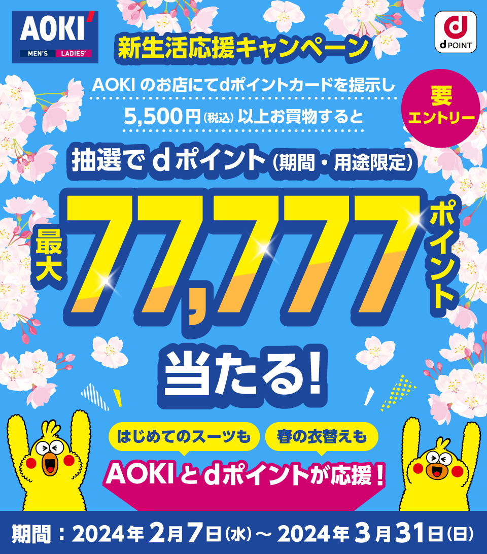 AOKI dPOINT 新生活応援キャンペーン AOKIのお店にてdポイントカードを提示し、5,500円（税込）以上お買物すると抽選でdポイント（期間・用途限定）最大77,777ポイント当たる！ はじめてのスーツも 春の衣替えも AOKIとdポイントが応援！ 期間：2024年2月7日（水）～2024年3月31日（日）