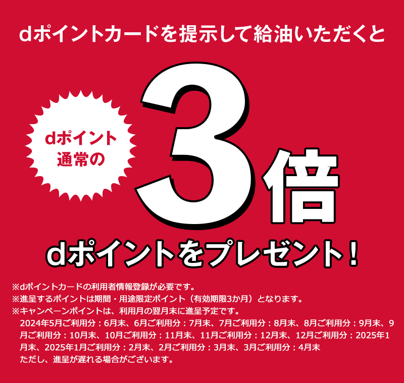 dポイントカードを提示して給油いただくと dポイント通常の3倍 dポイントをプレゼント！ ※dポイントカードの利用者情報登録が必要です。 ※進呈するポイントは期間・用途限定ポイント（有効期限3か月）となります。 ※キャンペーンポイントは、利用月の翌月末に進呈予定です。2024年5月ご利用分：6月末、6月ご利用分：7月末、7月ご利用分：8月末、8月ご利用分：9月末、9月ご利用分：10月末、10月ご利用分：11月末、11月ご利用分：12月末、12月ご利用分：2025年1月末、2025年1月ご利用分：2月末、2月ご利用分：3月末、3月ご利用分：4月末 ただし、進呈が遅れる場合がございます。