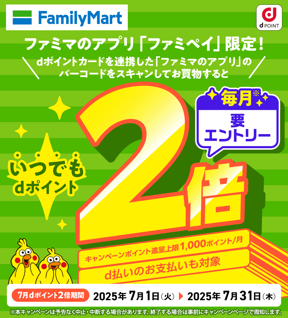 ファミリーマート dPOINT ファミマのアプリ「ファミペイ」限定！ dポイントカードを連携した「ファミマのアプリ」のバーコードをスキャンしてお買物すると いつでもdポイント2倍 毎月※要エントリー キャンペーンポイント進呈上限1,000ポイント／月 d払いのお支払いも対象 7月dポイント2倍期間 2025年7月1日（火） ＞ 2025年7月31日（木） ※本キャンペーンは予告なく中止・中断する場合があります。終了する場合は事前にキャンペーンページで周知します。