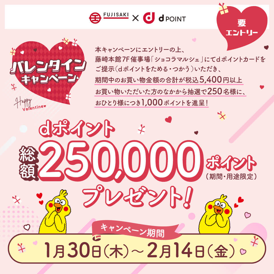 藤崎×dPOINT 要エントリー バレンタインキャンペーン 本キャンペーンにエントリーの上、藤崎本館7F催事場「ショコラマルシェ」にてdポイントカードをご提示（dポイントをためる・つかう）いただき、期間中のお買い物金額の合計が税込5,400円以上お買い物いただいた方のなかから抽選で250名さまに、おひとりさまにつき1,000ポイントを進呈！ dポイント総額250,000ポイント（期間・用途限定）プレゼント！ キャンペーン期間：1月30日（木）～2月14日（金）