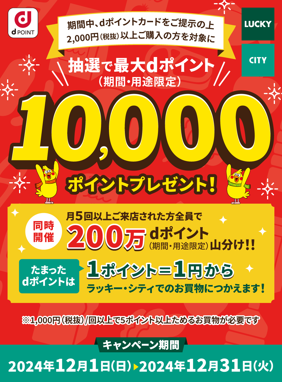 LUCKY CITY dPOINT 期間中、dポイントカードをご提示の上 2,000円（税抜）以上ご購入の方を対象に 抽選で最大ポイント（期間・用途限定）10,000ポイントプレゼント！ 同時開催 月5回以上ご来店された方全員で 200万dポイント（期間・用途限定）山分け！！ たまったポイントは1ポイント＝1円からラッキー・シティでのお買物につかえます！ ※1,000円（税抜）／回以上で5ポイント以上ためるお買物が必要です キャンペーン期間 2024年12月1日（日） ＞ 2024年12月31日（火）