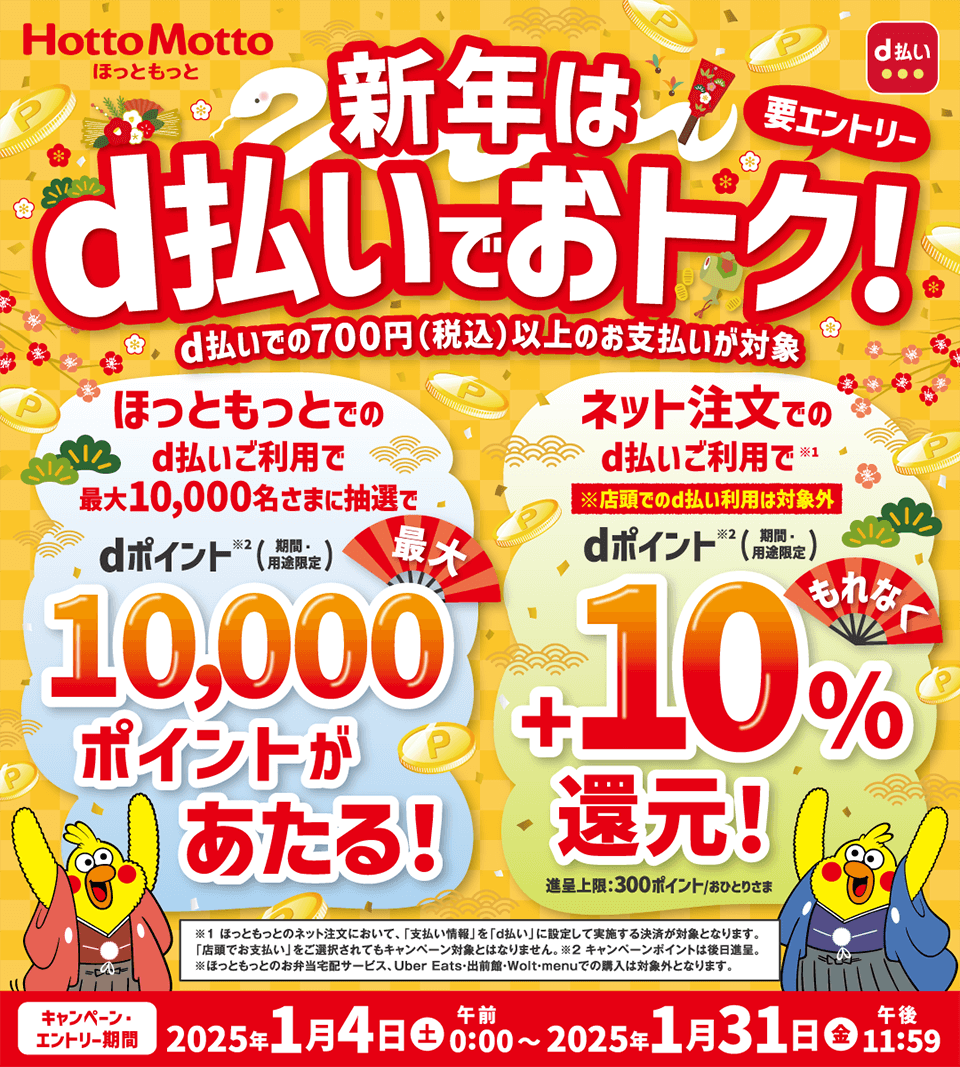 ほっともっと d払い 新年はd払いでおトク！ 要エントリー d払いえの700円（税込）以上のお支払いが対象 ほっともっとでのd払いご利用で最大10,000名さまに抽選でdポイント※2（期間・用途限定）10,000ポイントがあたる！ ネット注文でのd払いご利用で※1 ※店頭でのd払い利用は対象外 dポイント※2（期間・用途限定）＋10％還元！ 進呈上限：300ポイント／おひとりさま ※1 ほっともっとのネット注文において、「支払い情報」を「d払い」に設定して実施する決済が対象となります。「店頭でお支払い」をご選択されてもキャンペーン対象とはなりません。 ※2キャンペーンポイントは後日進呈。 ※ほっともっとのお弁当宅配サービス、Uber Eats・出前館・Wolt・menuでの購入は対象外となります。 キャンペーン・エントリー期間 2025年1月4日（土）午前0：00～2025年1月31日（金）午後11：59