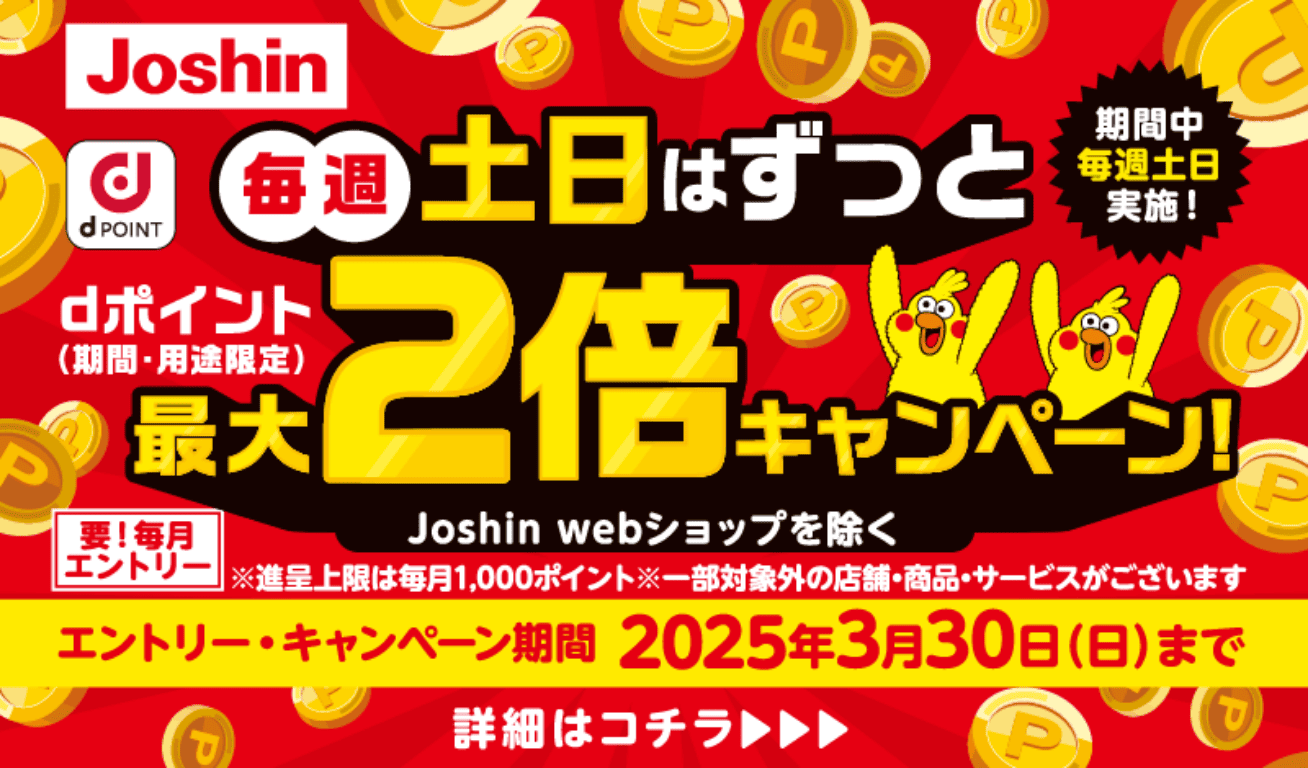 Joshin d POINT 毎週土日はずっとdポイント（期間・用途限定）最大2倍キャンペーン！ Joshin webショップを除く（期間中毎週土日実施！） 要！毎月エントリー ※進呈上限は毎月1,000ポイント ※一部対象外の店舗・商品・サービスがございます 【エントリー・キャンペーン期間】2025年3月30日（日）まで 詳細はコチラ