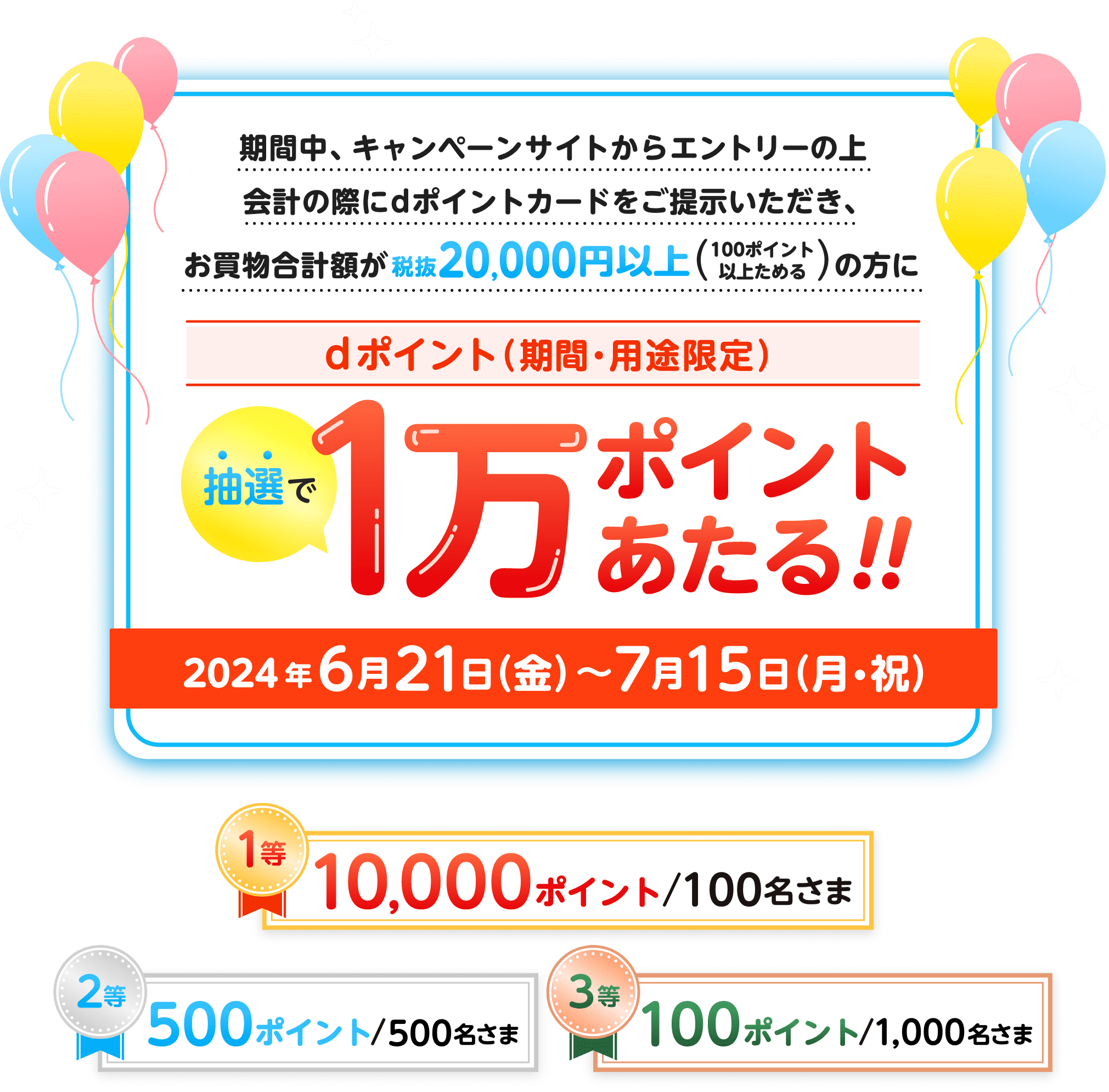 期間中、キャンペーンサイトからエントリーの上会計の際にdポイントカードをご提示いただき、お買物合計額が税抜20,000円以上（100ポイント以上ためる）の方に抽選でdポイント（期間・用途限定）1万ポイントあたる！！2024年6月21日（金）〜7月15日（月・祝） 1等 10,000ポイント／100名さま，2等 500ポイント／500名さま，3等 100ポイント／1,000名さま