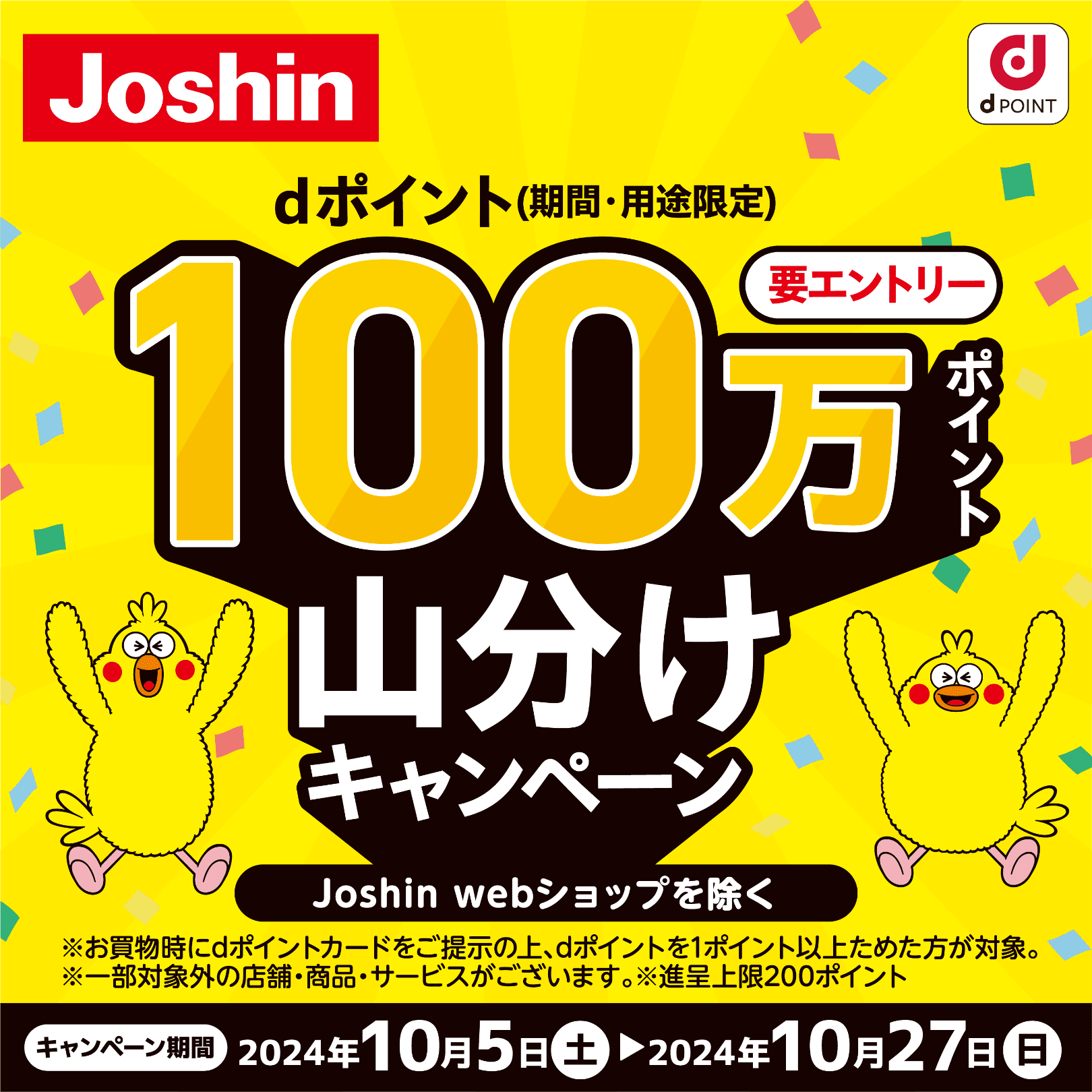 Joshin dポイント 【要エントリー】dポイント（期間・用途限定）100万ポイント山分けキャンペーン Joshin webショップを除く ※お買物時にdポイントカードをご提示の上、dポイントを1ポイント以上ためた方が対象。 ※一部対象外の店舗・商品・サービスがございます。 ※進呈上限200ポイント 【キャンペーン期間】2024年10月5日（土）～2024年10月27日（日）