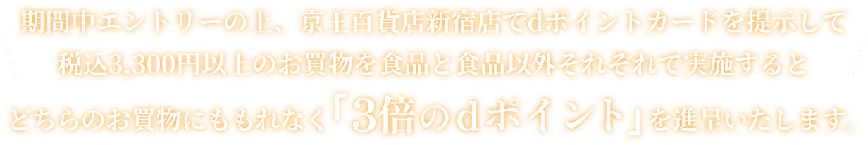 期間中エントリーの上、京王百貨店新宿店でdポイントカードを提示して税込3,300円以上のお買物を食品と食品以外それぞれで実施するとどちらのお買物にももれなく「3倍のdポイント」を進呈いたします。