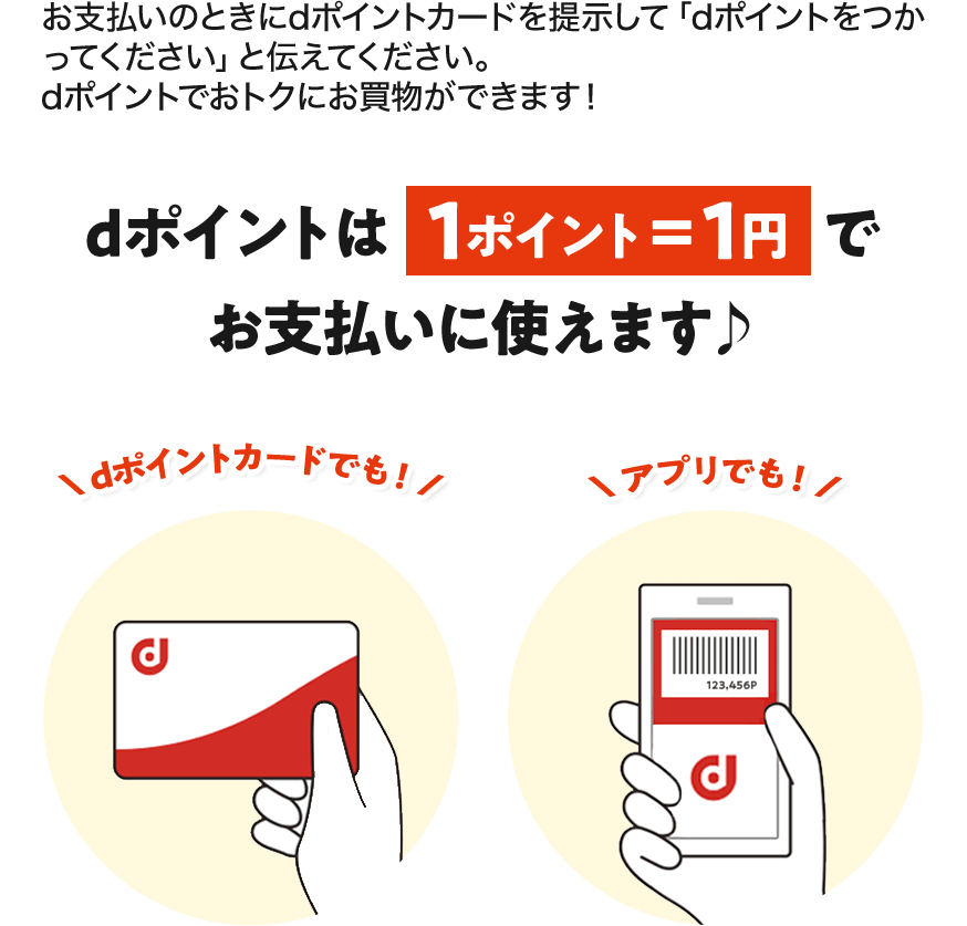 お支払いのときにdポイントカードを提示して「dポイントをつかってください」と伝えてください。 dポイントでおトクにお買物ができます！ dポイントは1ポイント＝1円でお支払いに使えます♪ dポイントカードでも！ アプリでも！