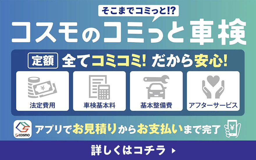 そこまでコミっと！？ コスモのコミっと車検 定額 すべてコミコミ！だから安心！ 法定費用 車検基本料 基本整備費 アフターサービス アプリでお見積りからお支払いまで完了 詳しくはコチラ