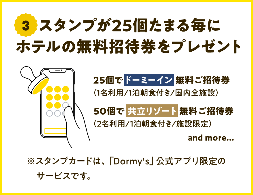 3 スタンプが25個たまるごとにホテルの無料招待券をプレゼント 25個でドーミーイン無料ご招待券（1名利用／1泊朝食付／国内全施設） 50個で共立リゾート無料ご招待券（2名利用／1泊朝食付／施設限定） and more・・・ ※スタンプカードは、「Dormy's」公式アプリ限定のサービスです。