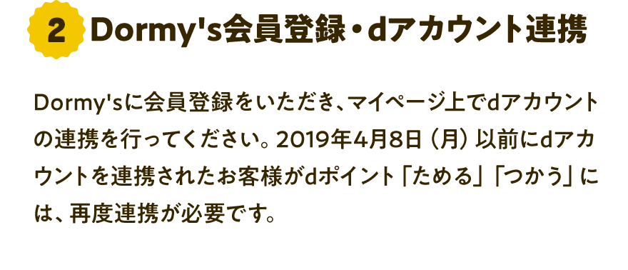 2 Dormy's会員登録・dアカウント連携 Dormy'sに会員登録をいただき、マイページ上でdアカウントの連携を行ってください。2019年4月8日（月）以前にdアカウントを連携されたお客さまがdポイント「ためる」「つかう」には、再度連携が必要です。