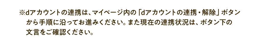 ※dアカウントの連携は、マイページ内の「dアカウントの連携・解除」ボタンから手順に沿ってお進みください。また現在の連携状況は、ボタン下の文言をご確認ください。