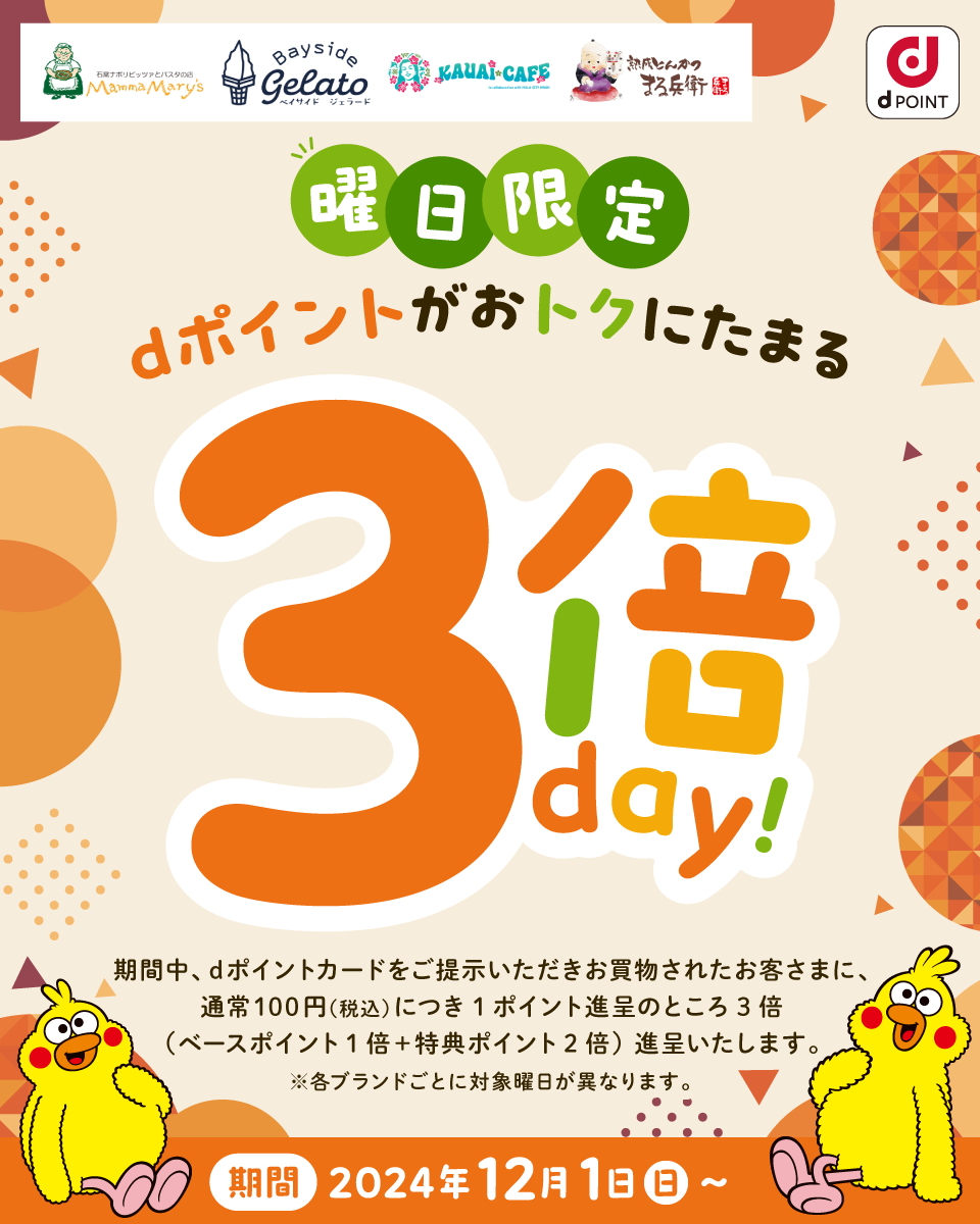 マンママリー ベイサイドジェラード カウアイカフェ 熟成とんかつまる兵衛 dポイント 曜日限定 dポイントがおトクにたまる3倍day！ 期間中、dポイントカードをご提示いただきお買物されたお客さまに、通常100円（税込）につき1ポイント進呈のところ3倍（ベースポイント1倍＋特典ポイント2倍）進呈いたします。※各ブランドごとに対象曜日が異なります。
						期間：2024年12月1日（日）～