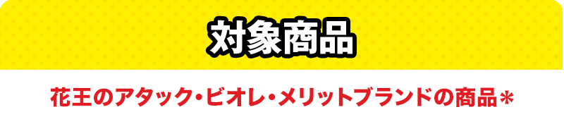 対象商品 花王のアタック、ビオレ、メリットの商品＊